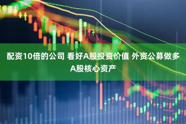 配资10倍的公司 看好A股投资价值 外资公募做多A股核心资产