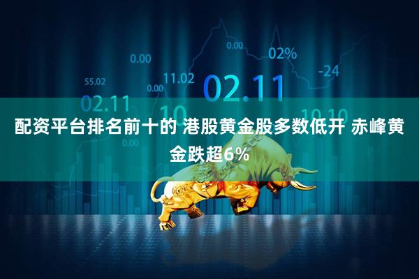 配资平台排名前十的 港股黄金股多数低开 赤峰黄金跌超6%