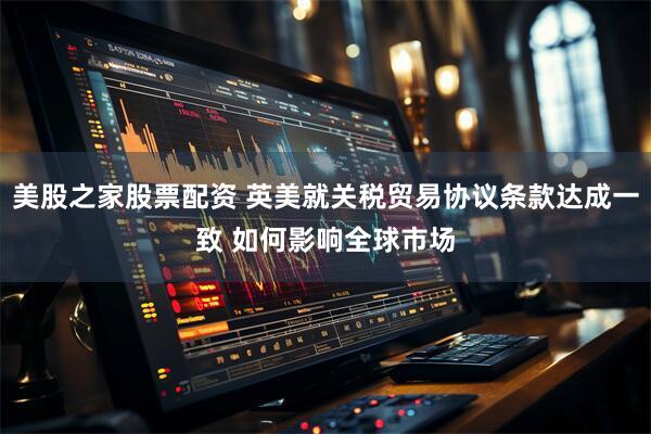 美股之家股票配资 英美就关税贸易协议条款达成一致 如何影响全球市场