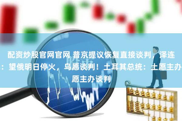 配资炒股官网官网 普京提议恢复直接谈判，泽连斯基：望俄明日停火，乌愿谈判！土耳其总统：土愿主办谈判