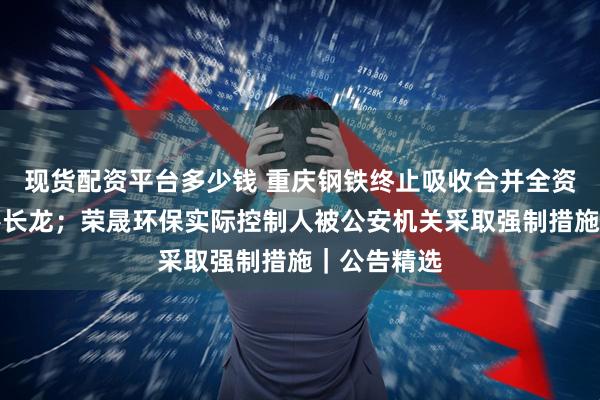 现货配资平台多少钱 重庆钢铁终止吸收合并全资子公司新港长龙；荣晟环保实际控制人被公安机关采取强制措施｜公告精选