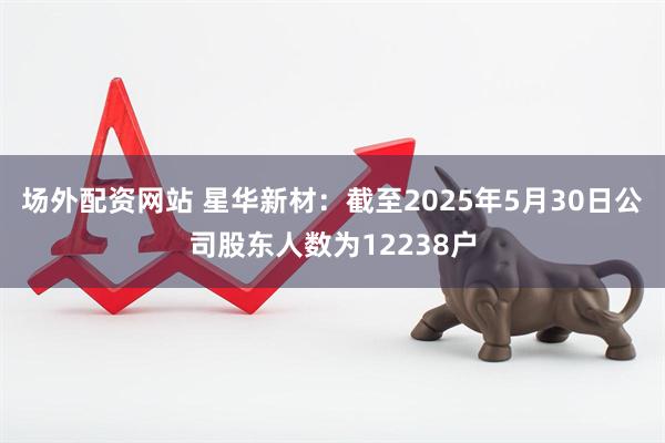 场外配资网站 星华新材：截至2025年5月30日公司股东人数为12238户