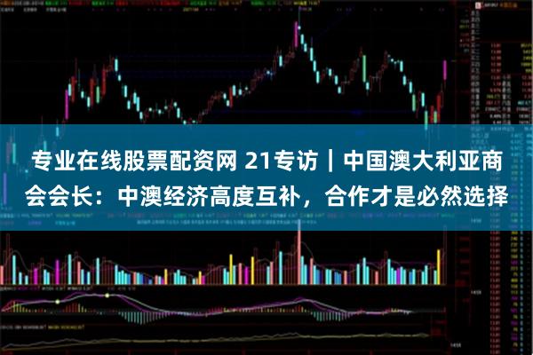 专业在线股票配资网 21专访｜中国澳大利亚商会会长：中澳经济高度互补，合作才是必然选择