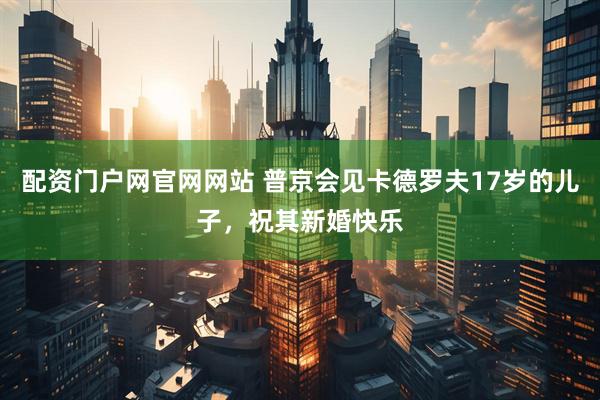 配资门户网官网网站 普京会见卡德罗夫17岁的儿子，祝其新婚快乐