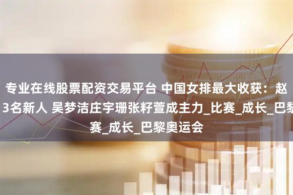 专业在线股票配资交易平台 中国女排最大收获：赵勇敢用13名新人 吴梦洁庄宇珊张籽萱成主力_比赛_成长_巴黎奥运会