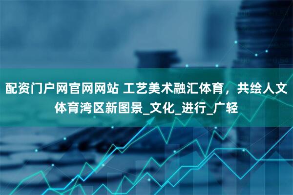 配资门户网官网网站 工艺美术融汇体育，共绘人文体育湾区新图景_文化_进行_广轻