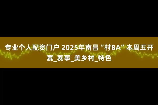 专业个人配资门户 2025年南昌“村BA”本周五开赛_赛事_美乡村_特色