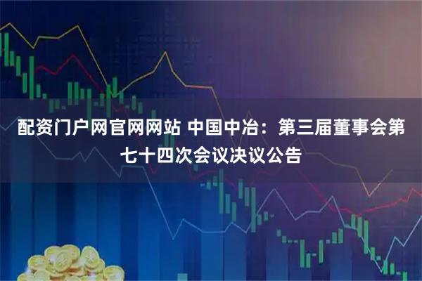 配资门户网官网网站 中国中冶：第三届董事会第七十四次会议决议公告