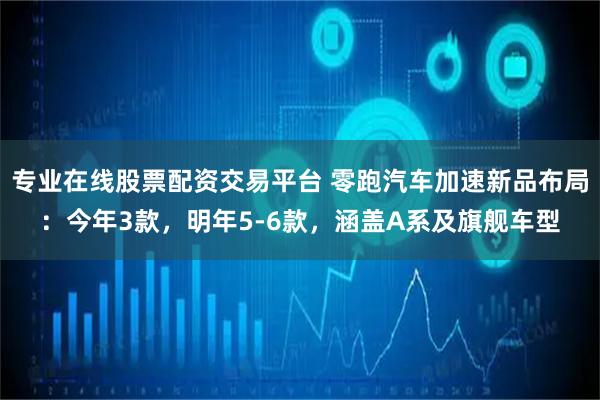 专业在线股票配资交易平台 零跑汽车加速新品布局：今年3款，明年5-6款，涵盖A系及旗舰车型
