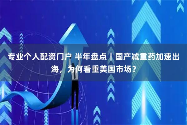 专业个人配资门户 半年盘点｜国产减重药加速出海，为何看重美国市场？