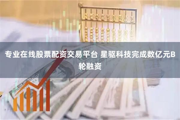 专业在线股票配资交易平台 星驱科技完成数亿元B轮融资
