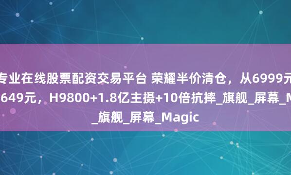 专业在线股票配资交易平台 荣耀半价清仓，从6999元跌至3649元，H9800+1.8亿主摄+10倍抗摔_旗舰_屏幕_Magic