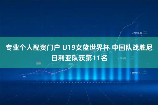 专业个人配资门户 U19女篮世界杯 中国队战胜尼日利亚队获第11名