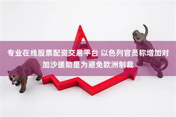 专业在线股票配资交易平台 以色列官员称增加对加沙援助是为避免欧洲制裁