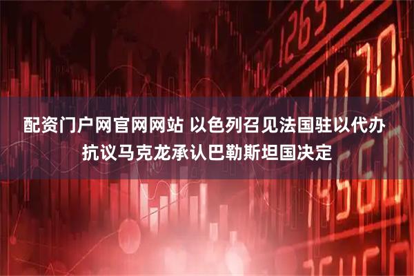 配资门户网官网网站 以色列召见法国驻以代办 抗议马克龙承认巴勒斯坦国决定