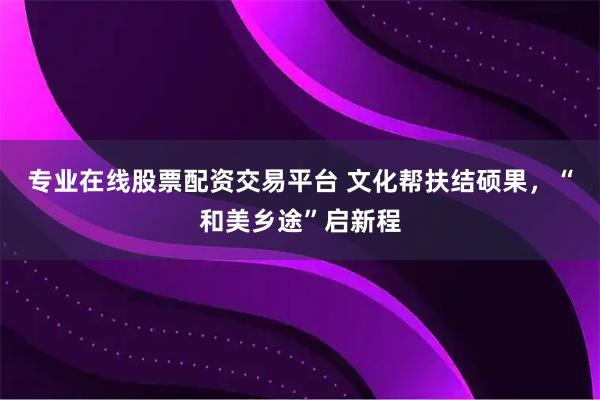 专业在线股票配资交易平台 文化帮扶结硕果，“和美乡途”启新程