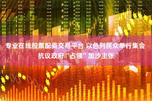 专业在线股票配资交易平台 以色列民众举行集会 抗议政府“占领”加沙主张