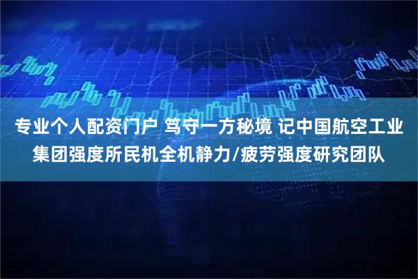 专业个人配资门户 笃守一方秘境 记中国航空工业集团强度所民机全机静力/疲劳强度研究团队