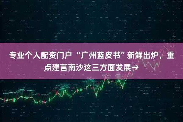 专业个人配资门户 “广州蓝皮书”新鲜出炉，重点建言南沙这三方面发展→