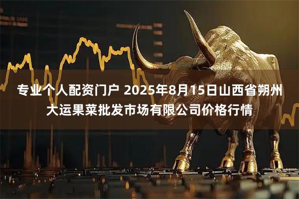 专业个人配资门户 2025年8月15日山西省朔州大运果菜批发市场有限公司价格行情