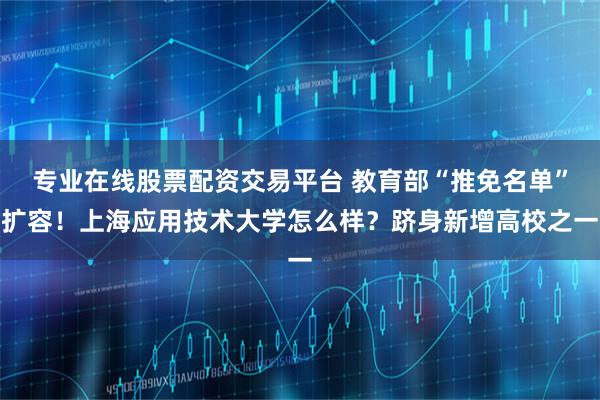 专业在线股票配资交易平台 教育部“推免名单”扩容！上海应用技术大学怎么样？跻身新增高校之一