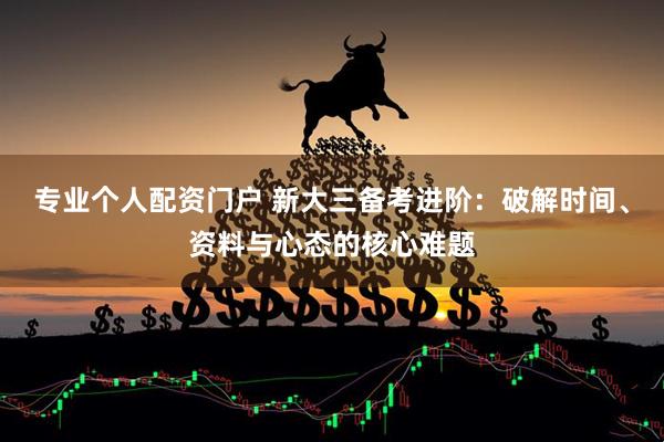 专业个人配资门户 新大三备考进阶：破解时间、资料与心态的核心难题