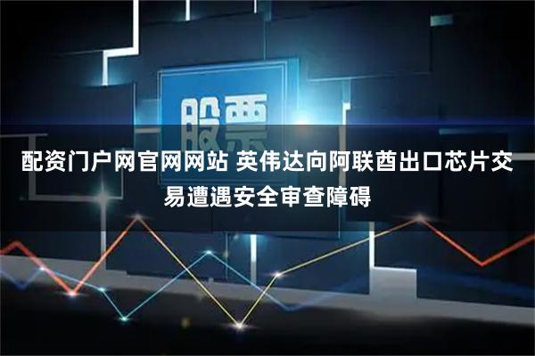 配资门户网官网网站 英伟达向阿联酋出口芯片交易遭遇安全审查障碍