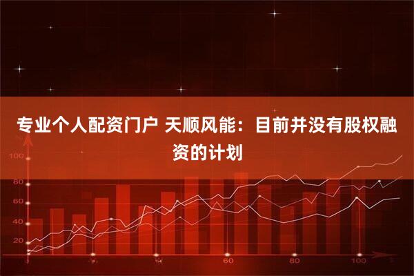专业个人配资门户 天顺风能：目前并没有股权融资的计划