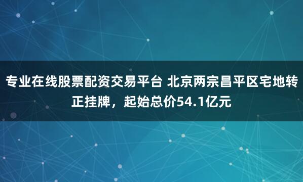 专业在线股票配资交易平台 北京两宗昌平区宅地转正挂牌，起始总价54.1亿元