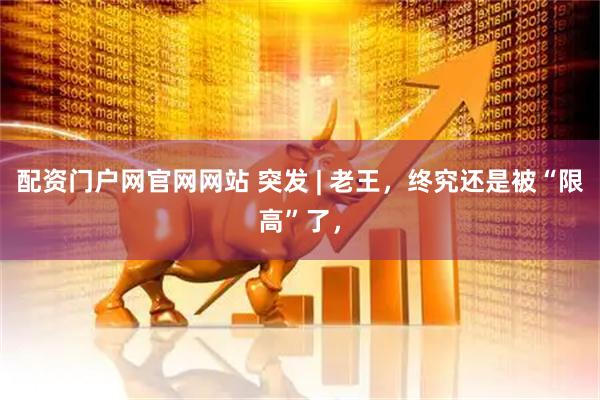 配资门户网官网网站 突发 | 老王，终究还是被“限高”了，