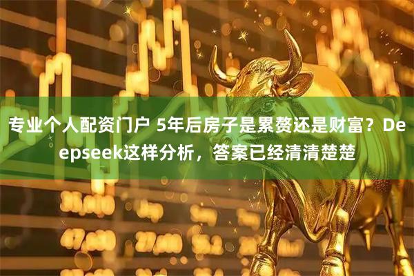 专业个人配资门户 5年后房子是累赘还是财富？Deepseek这样分析，答案已经清清楚楚