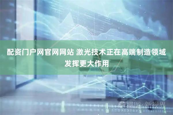 配资门户网官网网站 激光技术正在高端制造领域发挥更大作用