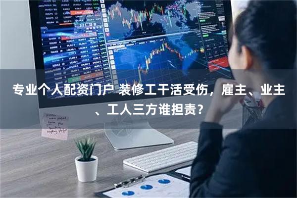 专业个人配资门户 装修工干活受伤,雇主、业主、工人三方谁担责?