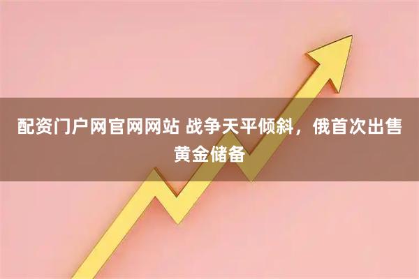 配资门户网官网网站 战争天平倾斜，俄首次出售黄金储备