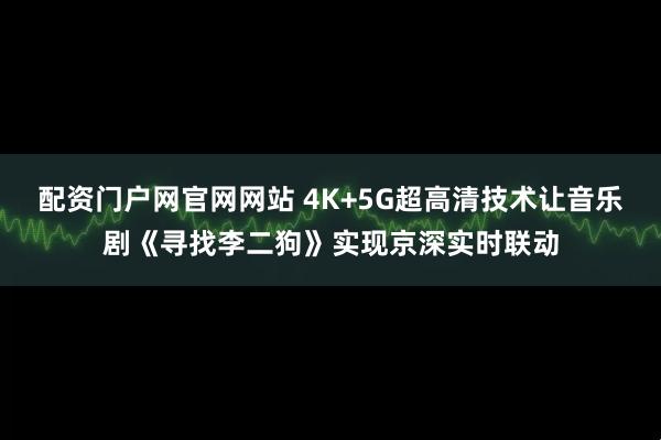 配资门户网官网网站 4K+5G超高清技术让音乐剧《寻找李二狗》实现京深实时联动