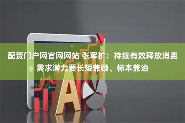 配资门户网官网网站 张军扩：持续有效释放消费需求潜力要长短兼顾、标本兼治