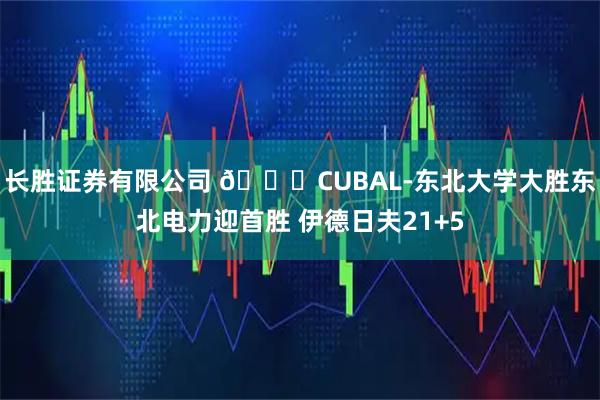 长胜证券有限公司 🏀CUBAL-东北大学大胜东北电力迎首胜 伊德日夫21+5