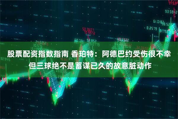 股票配资指数指南 香珀特：阿德巴约受伤很不幸 但三球绝不是蓄谋已久的故意脏动作