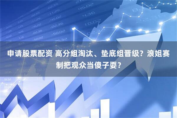 申请股票配资 高分组淘汰、垫底组晋级？浪姐赛制把观众当傻子耍？