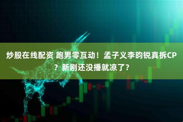 炒股在线配资 跑男零互动！孟子义李昀锐真拆CP？新剧还没播就凉了？