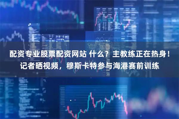 配资专业股票配资网站 什么？主教练正在热身！记者晒视频，穆斯卡特参与海港赛前训练