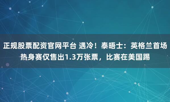 正规股票配资官网平台 遇冷！泰晤士：英格兰首场热身赛仅售出1.3万张票，比赛在美国踢