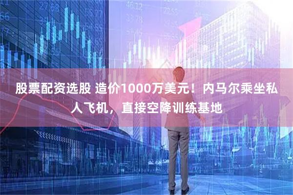 股票配资选股 造价1000万美元！内马尔乘坐私人飞机，直接空降训练基地