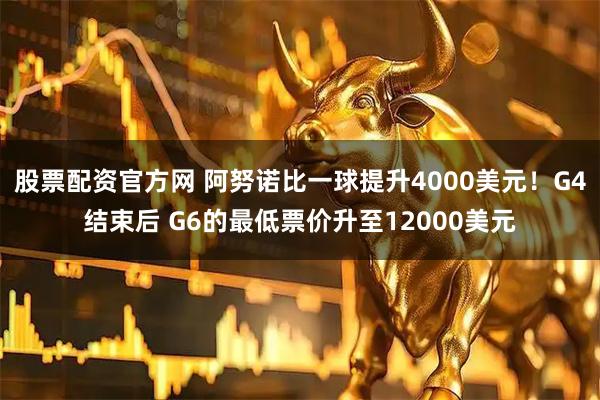股票配资官方网 阿努诺比一球提升4000美元！G4结束后 G6的最低票价升至12000美元
