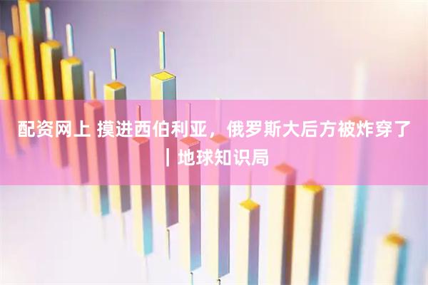 配资网上 摸进西伯利亚,俄罗斯大后方被炸穿了|地球知识局