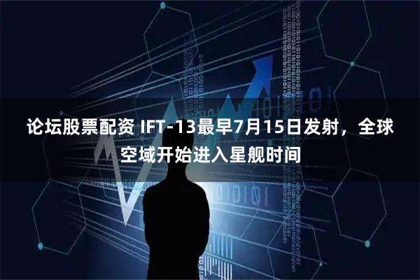 论坛股票配资 IFT-13最早7月15日发射,全球空域开始进入星舰时间