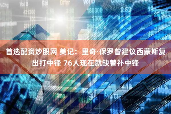 首选配资炒股网 美记：里奇·保罗曾建议西蒙斯复出打中锋 76人现在就缺替补中锋