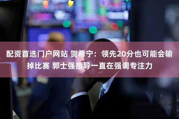配资首选门户网站 贺希宁：领先20分也可能会输掉比赛 郭士强指导一直在强调专注力