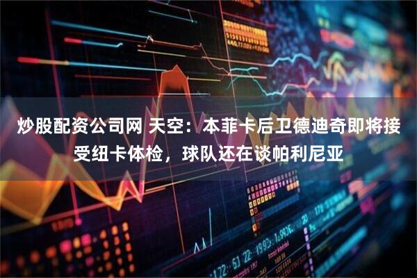炒股配资公司网 天空：本菲卡后卫德迪奇即将接受纽卡体检，球队还在谈帕利尼亚
