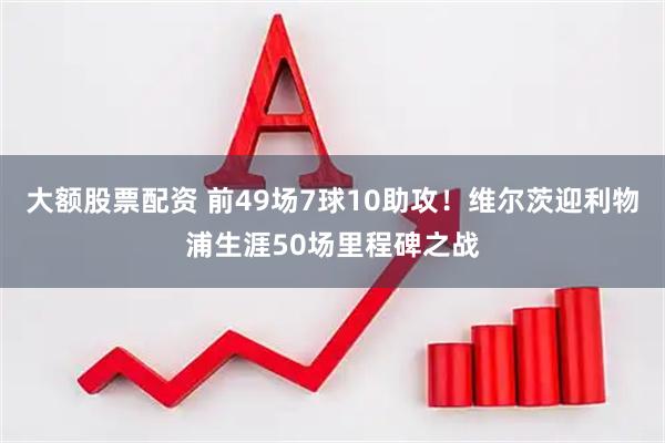 大额股票配资 前49场7球10助攻！维尔茨迎利物浦生涯50场里程碑之战
